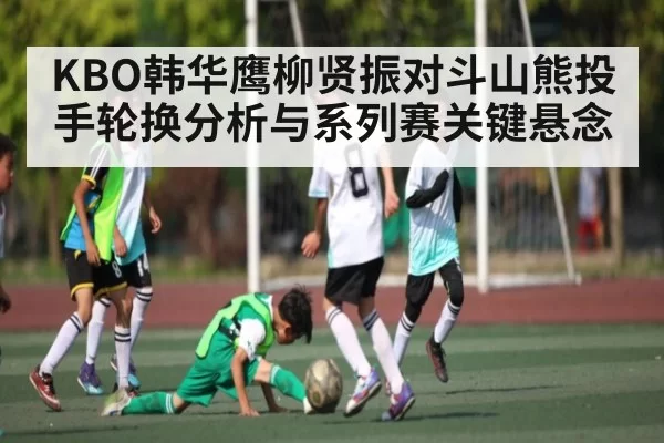 KBO韩华鹰柳贤振对斗山熊投手轮换分析与系列赛关键悬念